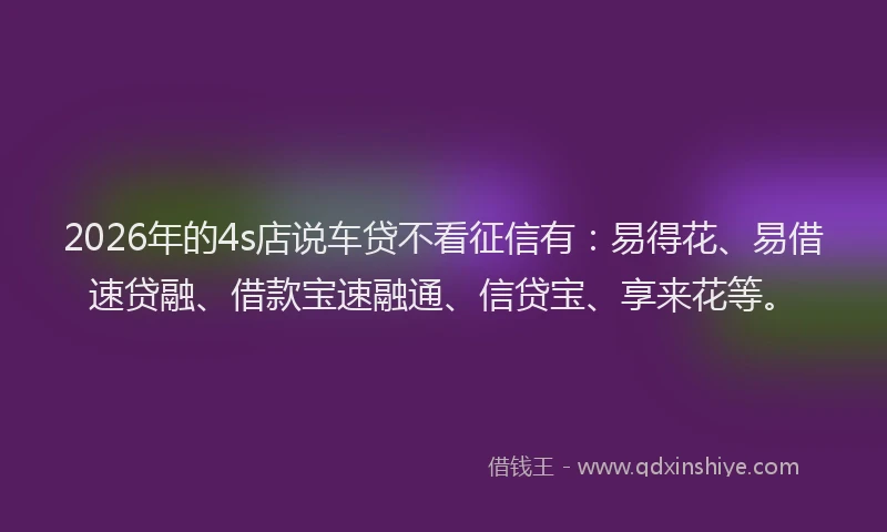 2026年的4s店说车贷不看征信有：易得花、易借速贷融、借款宝速融通、信贷宝、享来花等。