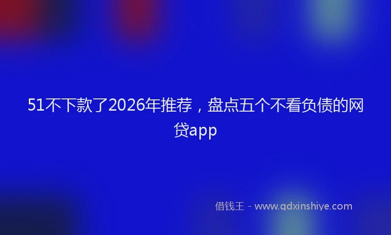 51不下款了2026年推荐，盘点五个不看负债的网贷app