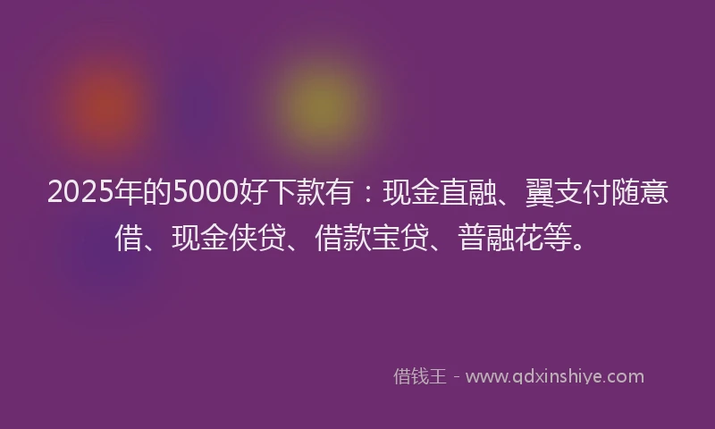 2025年的5000好下款有：现金直融、翼支付随意借、现金侠贷、借款宝贷、普融花等。