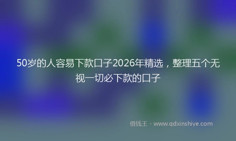 50岁的人容易下款口子2026年精选，整理五个无视一切必下款的口子