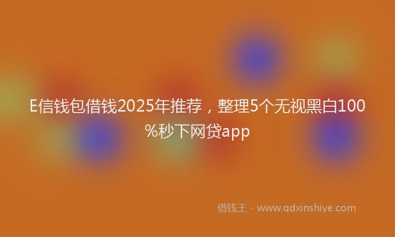 E信钱包借钱2025年推荐，整理5个无视黑白100%秒下网贷app