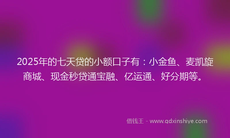 2025年的七天贷的小额口子有：小金鱼、麦凯旋商城、现金秒贷通宝融、亿运通、好分期等。
