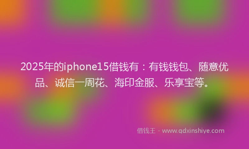 2025年的iphone15借钱有：有钱钱包、随意优品、诚信一周花、海印金服、乐享宝等。