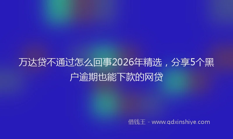 万达贷不通过怎么回事2026年精选,分享5个黑户逾期也能下款的网贷