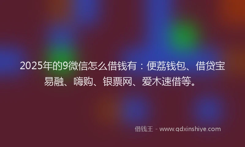 2025年的9微信怎么借钱有：便荔钱包、借贷宝易融、嗨购、银票网、爱木速借等。
