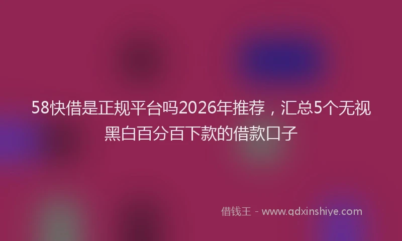 58快借是正规平台吗2026年推荐，汇总5个无视黑白百分百下款的借款口子