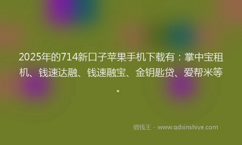 2025年的714新口子苹果手机下载有：掌中宝租机、钱速达融、钱速融宝、金钥匙贷、爱帮米等。