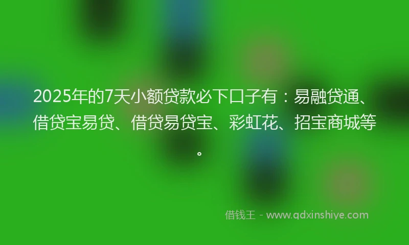 2025年的7天小额贷款必下口子有：易融贷通、借贷宝易贷、借贷易贷宝、彩虹花、招宝商城等。
