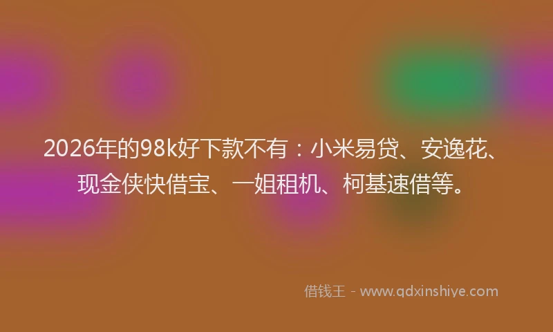 2026年的98k好下款不有：小米易贷、安逸花、现金侠快借宝、一姐租机、柯基速借等。