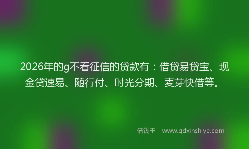 2026年的g不看征信的贷款有：借贷易贷宝、现金贷速易、随行付、时光分期、麦芽快借等。
