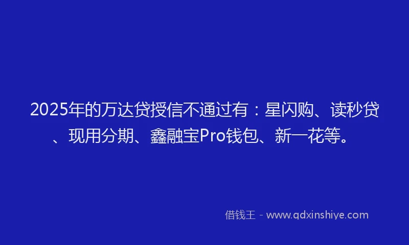 2025年的万达贷授信不通过有：星闪购、读秒贷、现用分期、鑫融宝Pro钱包、新一花等。