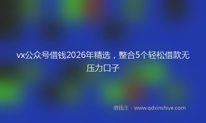 vx公众号借钱2026年精选，整合5个轻松借款无压力口子