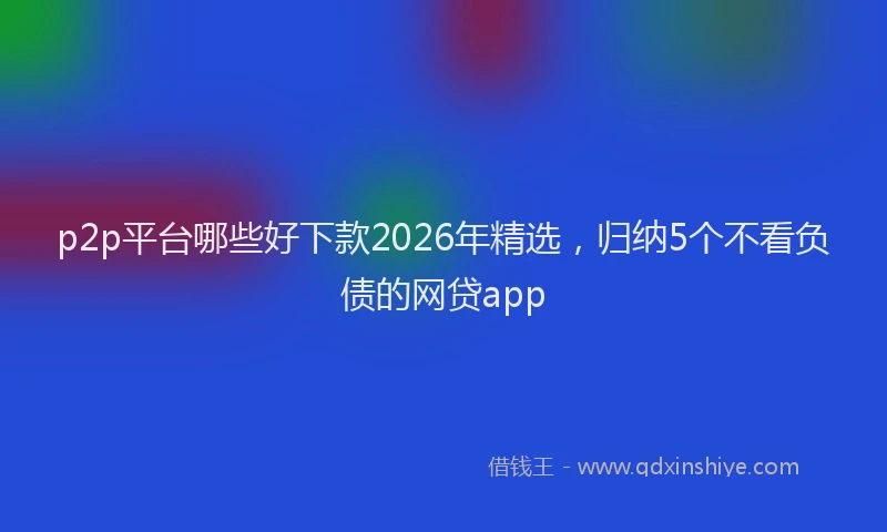 p2p平台哪些好下款2026年精选，归纳5个不看负债的网贷app