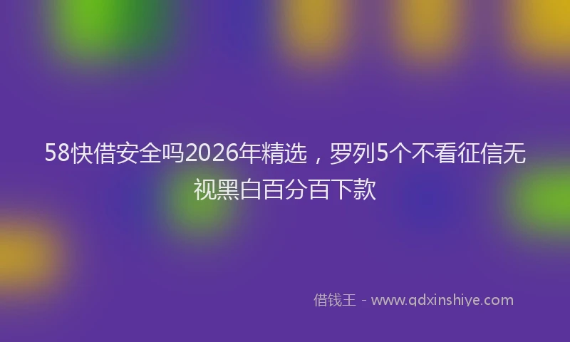 58快借安全吗2026年精选，罗列5个不看征信无视黑白百分百下款