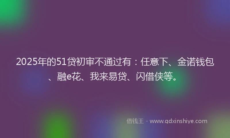 2025年的51贷初审不通过有：任意下、金诺钱包、融e花、我来易贷、闪借侠等。