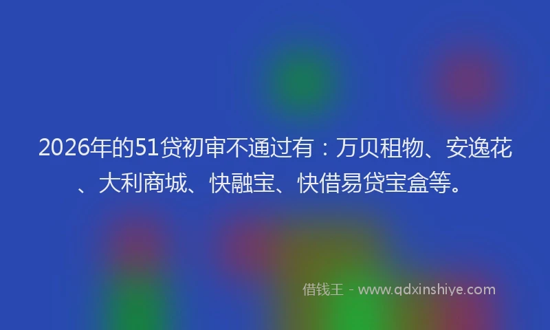 2026年的51贷初审不通过有:万贝租物、安逸花、大利商城、快融宝、快借易贷宝盒等。