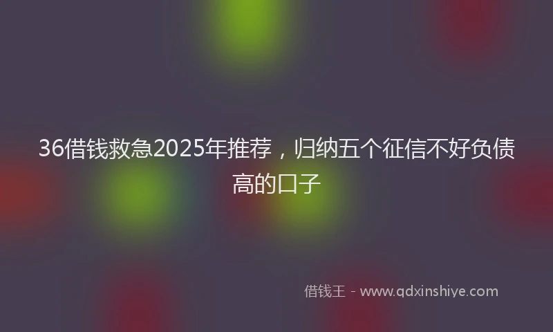 36借钱救急2025年推荐,归纳五个征信不好负债高的口子