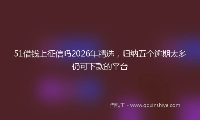 51借钱上征信吗2026年精选，归纳五个逾期太多仍可下款的平台