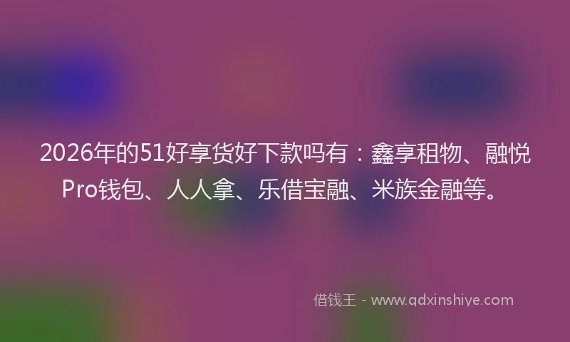 2026年的51好享货好下款吗有：鑫享租物、融悦Pro钱包、人人拿、乐借宝融、米族金融等。
