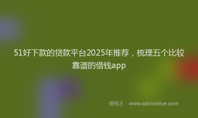 51好下款的贷款平台2025年推荐，梳理五个比较靠谱的借钱app