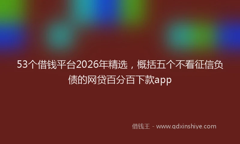53个借钱平台2026年精选，概括五个不看征信负债的网贷百分百下款app