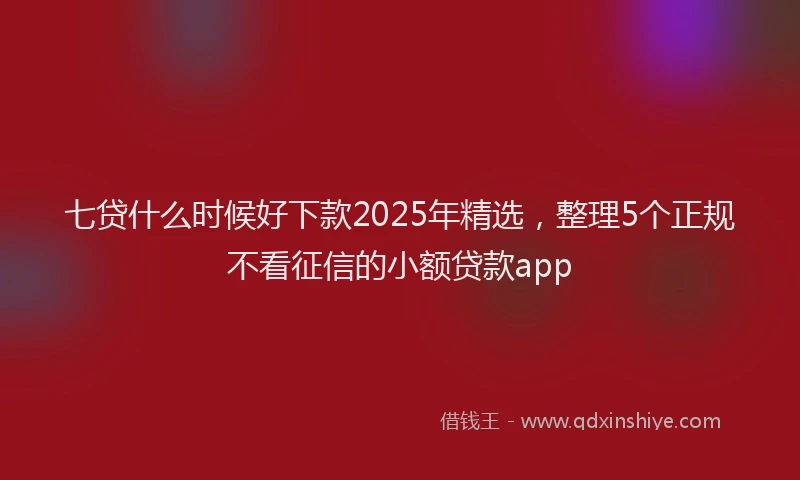 七贷什么时候好下款2025年精选，整理5个正规不看征信的小额贷款app