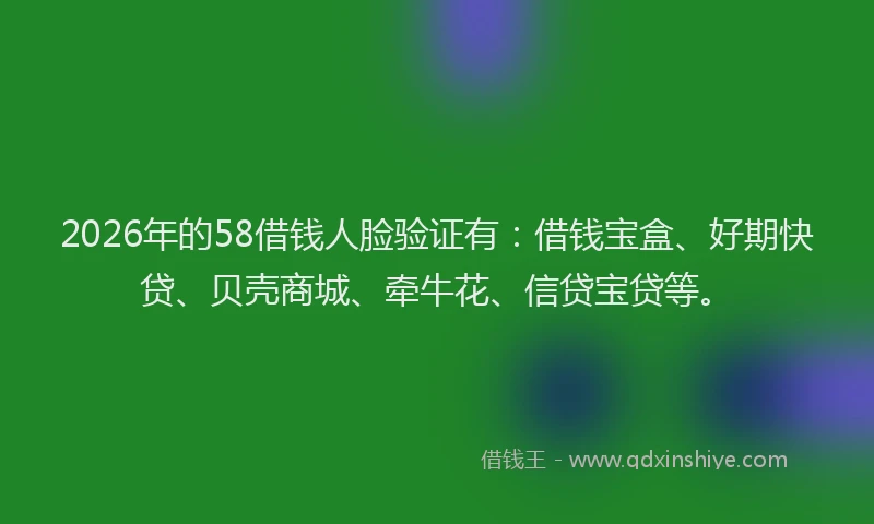 2026年的58借钱人脸验证有：借钱宝盒、好期快贷、贝壳商城、牵牛花、信贷宝贷等。
