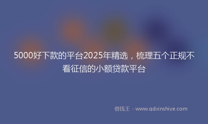 5000好下款的平台2025年精选，梳理五个正规不看征信的小额贷款平台
