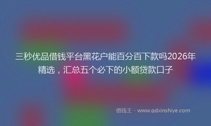 三秒优品借钱平台黑花户能百分百下款吗2026年精选，汇总五个必下的小额贷款口子