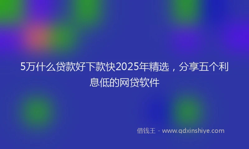 5万什么贷款好下款快2025年精选，分享五个利息低的网贷软件