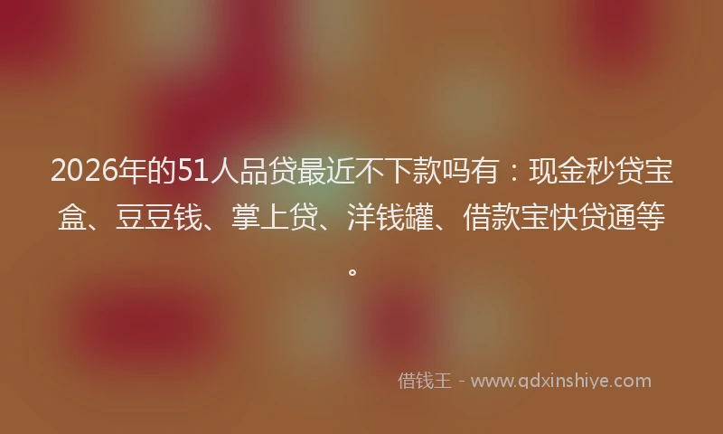 2026年的51人品贷最近不下款吗有：现金秒贷宝盒、豆豆钱、掌上贷、洋钱罐、借款宝快贷通等。