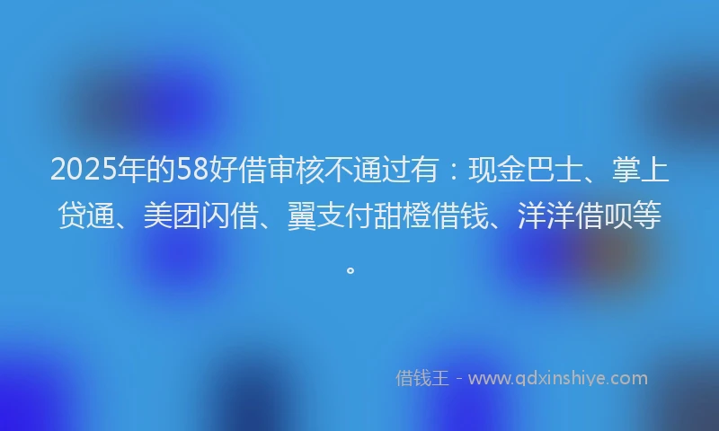 2025年的58好借审核不通过有：现金巴士、掌上贷通、美团闪借、翼支付甜橙借钱、洋洋借呗等。