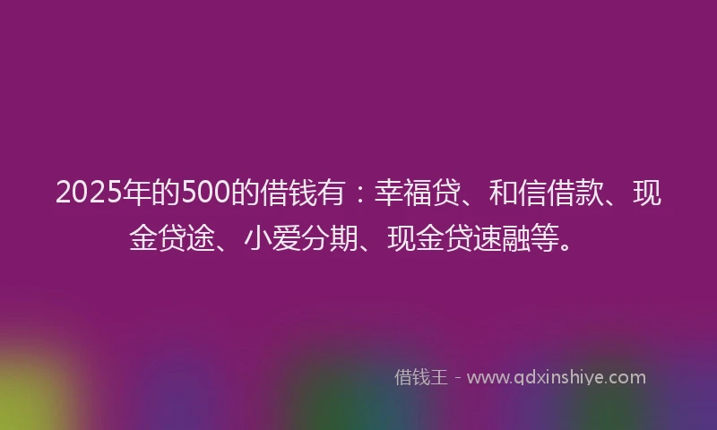 2025年的500的借钱有：幸福贷、和信借款、现金贷途、小爱分期、现金贷速融等。