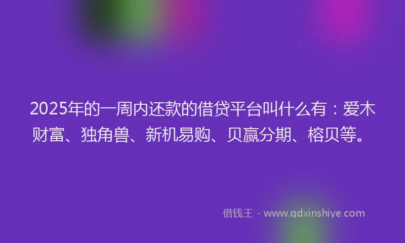 2025年的一周内还款的借贷平台叫什么有：爱木财富、独角兽、新机易购、贝赢分期、榕贝等。