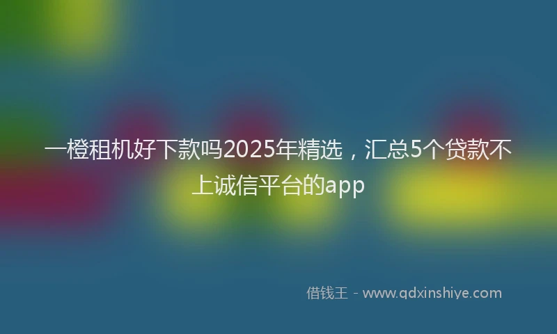 一橙租机好下款吗2025年精选，汇总5个贷款不上诚信平台的app