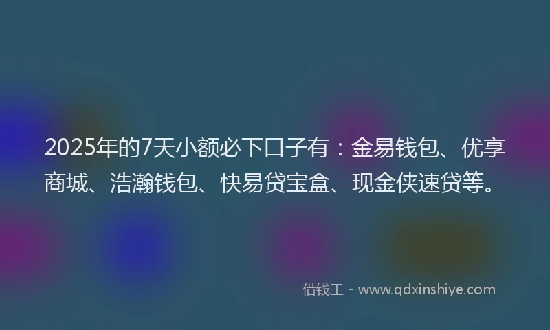 2025年的7天小额必下口子有：金易钱包、优享商城、浩瀚钱包、快易贷宝盒、现金侠速贷等。