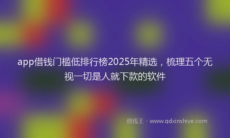 app借钱门槛低排行榜2025年精选,梳理五个无视一切是人就下款的软件