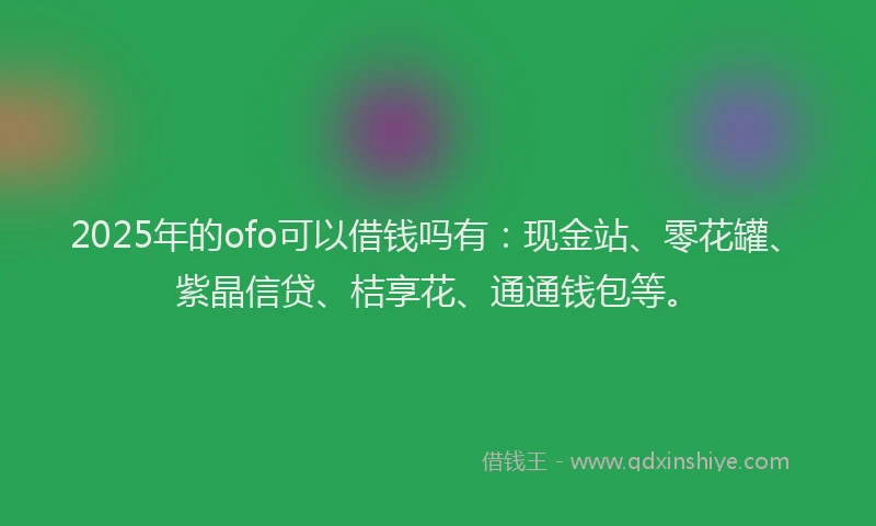 2025年的ofo可以借钱吗有：现金站、零花罐、紫晶信贷、桔享花、通通钱包等。