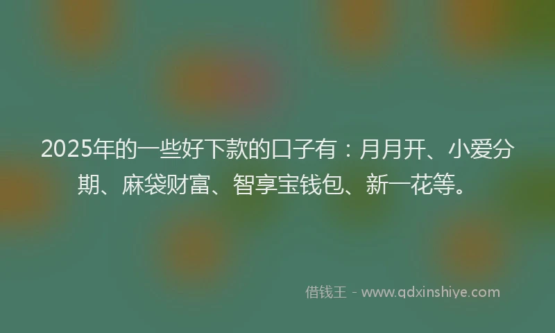 2025年的一些好下款的口子有：月月开、小爱分期、麻袋财富、智享宝钱包、新一花等。