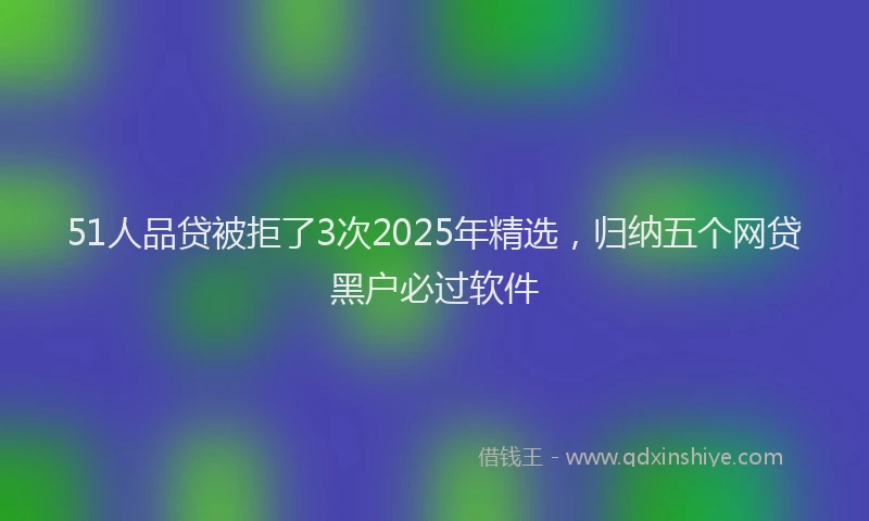 51人品贷被拒了3次2025年精选，归纳五个网贷黑户必过软件