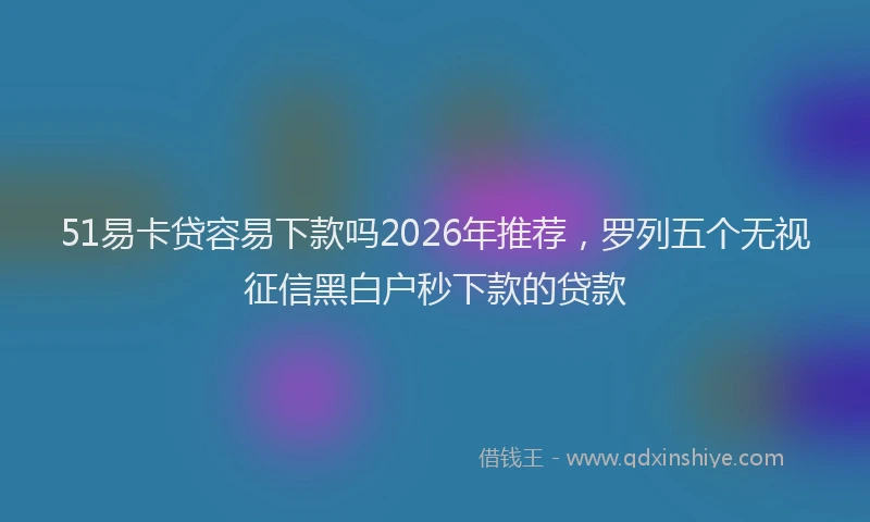 51易卡贷容易下款吗2026年推荐，罗列五个无视征信黑白户秒下款的贷款