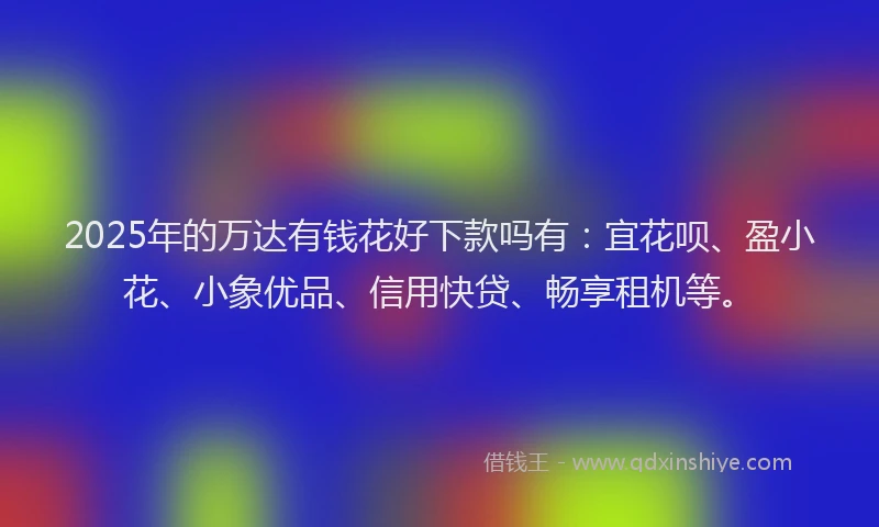 2025年的万达有钱花好下款吗有：宜花呗、盈小花、小象优品、信用快贷、畅享租机等。