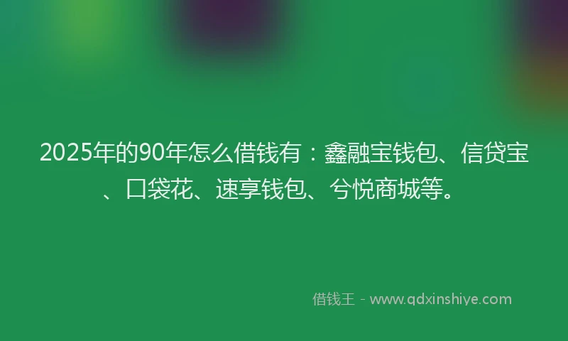 2025年的90年怎么借钱有:鑫融宝钱包、信贷宝、口袋花、速享钱包、兮悦商城等。