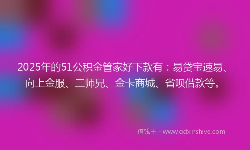 2025年的51公积金管家好下款有：易贷宝速易、向上金服、二师兄、金卡商城、省呗借款等。