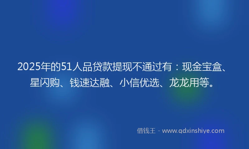 2025年的51人品贷款提现不通过有：现金宝盒、星闪购、钱速达融、小信优选、龙龙用等。