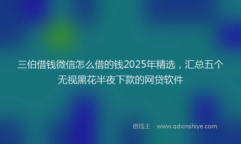 三伯借钱微信怎么借的钱2025年精选，汇总五个无视黑花半夜下款的网贷软件