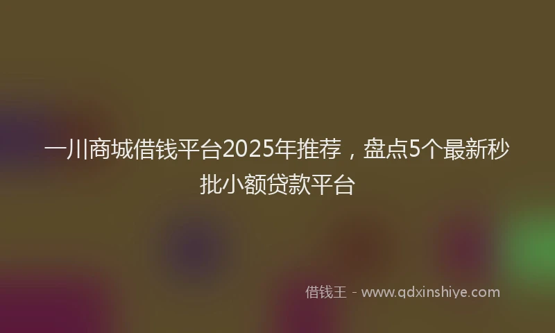 一川商城借钱平台2025年推荐，盘点5个最新秒批小额贷款平台