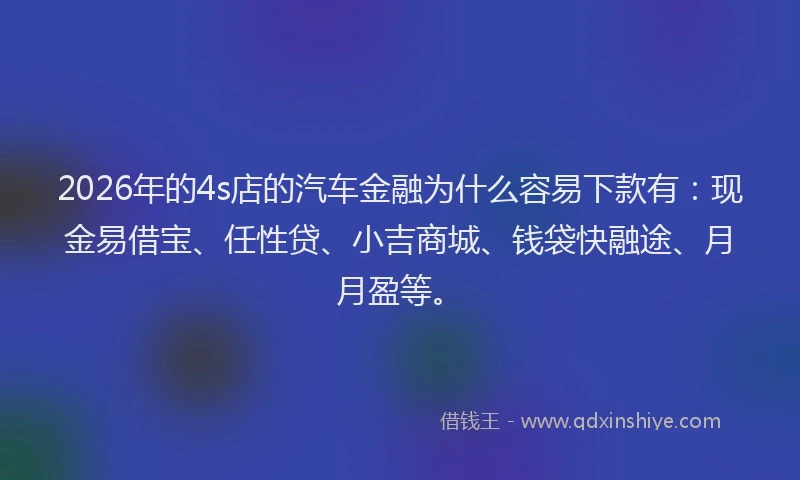2026年的4s店的汽车金融为什么容易下款有：现金易借宝、任性贷、小吉商城、钱袋快融途、月月盈等。