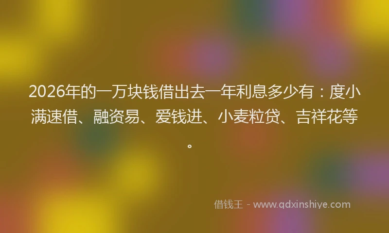 2026年的一万块钱借出去一年利息多少有：度小满速借、融资易、爱钱进、小麦粒贷、吉祥花等。