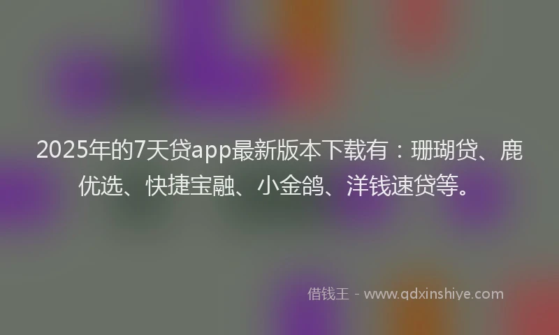 2025年的7天贷app最新版本下载有：珊瑚贷、鹿优选、快捷宝融、小金鸽、洋钱速贷等。
